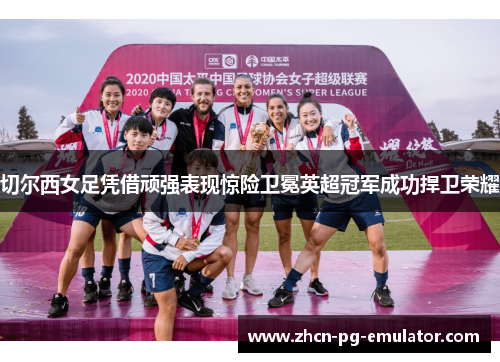 切尔西女足凭借顽强表现惊险卫冕英超冠军成功捍卫荣耀