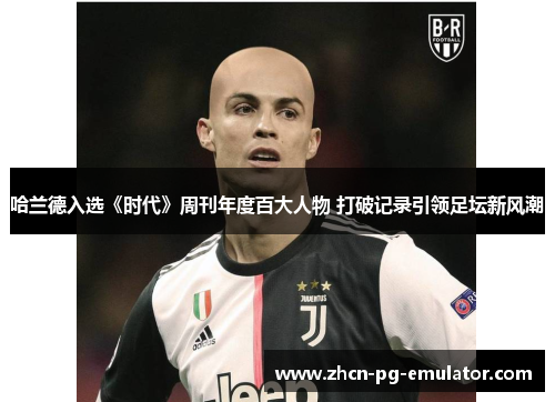 哈兰德入选《时代》周刊年度百大人物 打破记录引领足坛新风潮