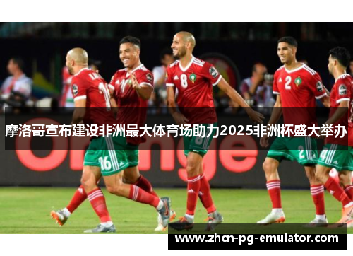 摩洛哥宣布建设非洲最大体育场助力2025非洲杯盛大举办