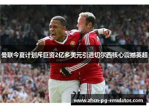 曼联今夏计划斥巨资2亿多美元引进切尔西核心震撼英超