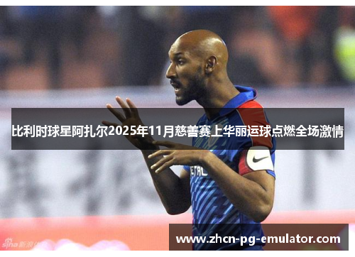 比利时球星阿扎尔2025年11月慈善赛上华丽运球点燃全场激情