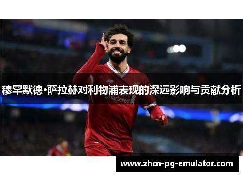 穆罕默德·萨拉赫对利物浦表现的深远影响与贡献分析
