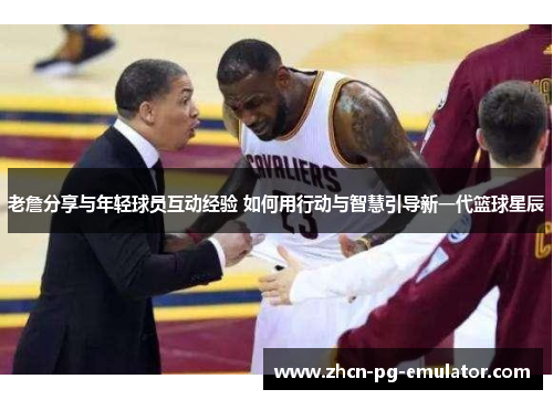 老詹分享与年轻球员互动经验 如何用行动与智慧引导新一代篮球星辰 老詹分享与年轻球员互动经验 如何用行动与智慧引导新一代篮球星辰