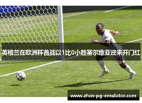 英格兰在欧洲杯首战以1比0小胜塞尔维亚迎来开门红